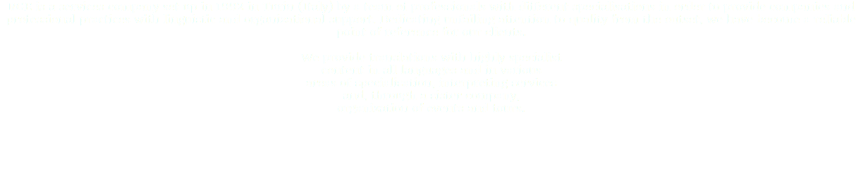 RGE is a services company set up in 1992 in Turin (Italy) by a team of professionals with different specialisations in order to provide companies and professional practices with linguistic and organizational support. Dedicating unfailing attention to quality from the outset, we have become a reliable point of reference for our clients. We provide translations with highly specialist content in all languages and in various areas of specialisation, interpreting services and, through a sister company, organization of events and tours. 
