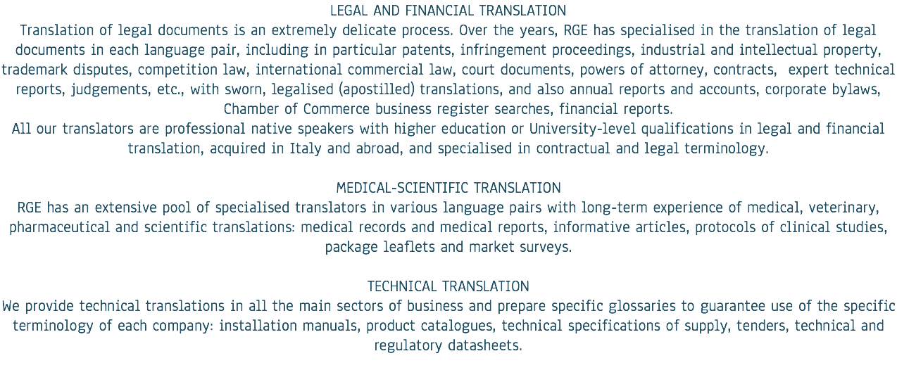 LEGAL AND FINANCIAL TRANSLATION
Translation of legal documents is an extremely delicate process. Over the years, RGE has specialised in the translation of legal documents in each language pair, including in particular patents, infringement proceedings, industrial and intellectual property, trademark disputes, competition law, international commercial law, court documents, powers of attorney, contracts, expert technical reports, judgements, etc., with sworn, legalised (apostilled) translations, and also annual reports and accounts, corporate bylaws, Chamber of Commerce business register searches, financial reports.
All our translators are professional native speakers with higher education or University-level qualifications in legal and financial translation, acquired in Italy and abroad, and specialised in contractual and legal terminology. MEDICAL-SCIENTIFIC TRANSLATION
RGE has an extensive pool of specialised translators in various language pairs with long-term experience of medical, veterinary, pharmaceutical and scientific translations: medical records and medical reports, informative articles, protocols of clinical studies, package leaflets and market surveys. TECHNICAL TRANSLATION
We provide technical translations in all the main sectors of business and prepare specific glossaries to guarantee use of the specific terminology of each company: installation manuals, product catalogues, technical specifications of supply, tenders, technical and regulatory datasheets. 