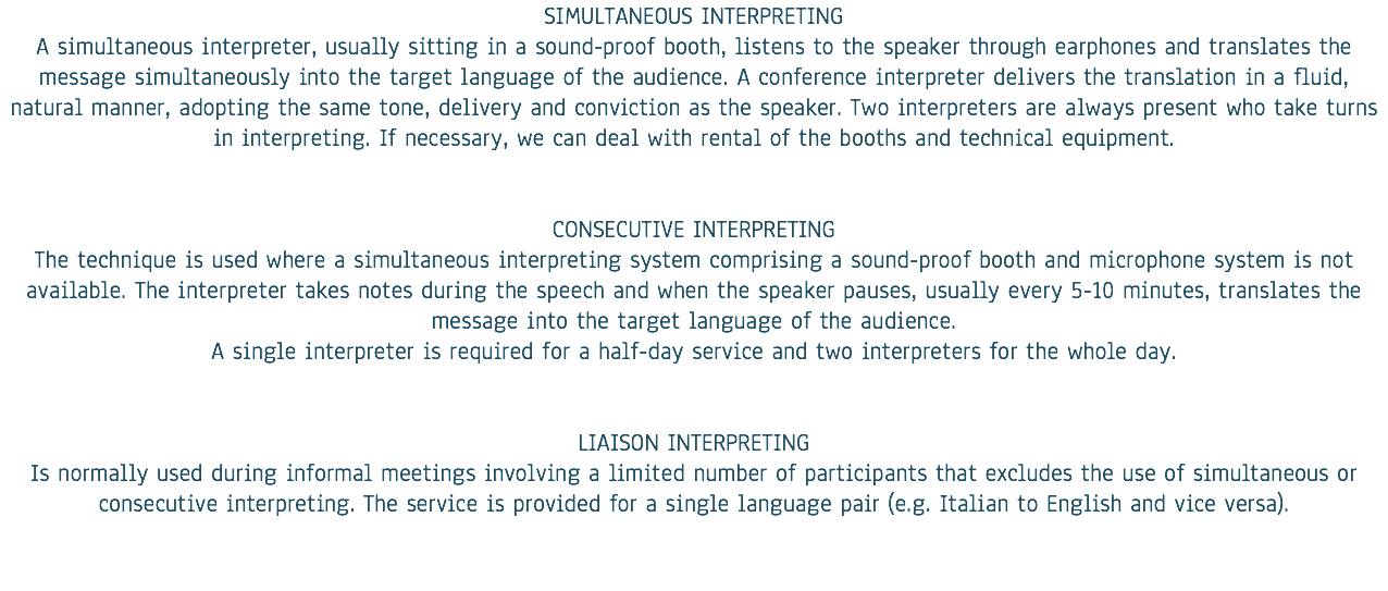 SIMULTANEOUS INTERPRETING A simultaneous interpreter, usually sitting in a sound-proof booth, listens to the speaker through earphones and translates the message simultaneously into the target language of the audience. A conference interpreter delivers the translation in a fluid, natural manner, adopting the same tone, delivery and conviction as the speaker. Two interpreters are always present who take turns in interpreting. If necessary, we can deal with rental of the booths and technical equipment. CONSECUTIVE INTERPRETING The technique is used where a simultaneous interpreting system comprising a sound-proof booth and microphone system is not available. The interpreter takes notes during the speech and when the speaker pauses, usually every 5-10 minutes, translates the message into the target language of the audience. A single interpreter is required for a half-day service and two interpreters for the whole day. LIAISON INTERPRETING Is normally used during informal meetings involving a limited number of participants that excludes the use of simultaneous or consecutive interpreting. The service is provided for a single language pair (e.g. Italian to English and vice versa).