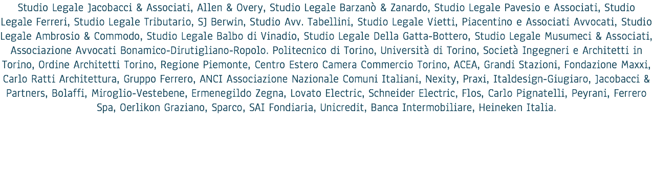 Studio Legale Jacobacci & Associati, Allen & Overy, Studio Legale Barzanò & Zanardo, Studio Legale Pavesio e Associati, Studio Legale Ferreri, Studio Legale Tributario, SJ Berwin, Studio Avv. Tabellini, Studio Legale Vietti, Piacentino e Associati Avvocati, Studio Legale Ambrosio & Commodo, Studio Legale Balbo di Vinadio, Studio Legale Della Gatta-Bottero, Studio Legale Musumeci & Associati, Associazione Avvocati Bonamico-Dirutigliano-Ropolo. Politecnico di Torino, Università di Torino, Società Ingegneri e Architetti in Torino, Ordine Architetti Torino, Regione Piemonte, Centro Estero Camera Commercio Torino, ACEA, Grandi Stazioni, Fondazione Maxxi, Carlo Ratti Architettura, Gruppo Ferrero, ANCI Associazione Nazionale Comuni Italiani, Nexity, Praxi, Italdesign-Giugiaro, Jacobacci & Partners, Bolaffi, Miroglio-Vestebene, Ermenegildo Zegna, Lovato Electric, Schneider Electric, Flos, Carlo Pignatelli, Peyrani, Ferrero Spa, Oerlikon Graziano, Sparco, SAI Fondiaria, Unicredit, Banca Intermobiliare, Heineken Italia.