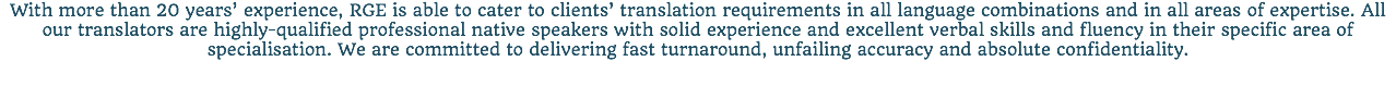 With more than 20 years’ experience, RGE is able to cater to clients’ translation requirements in all language combinations and in all areas of expertise. All our translators are highly-qualified professional native speakers with solid experience and excellent verbal skills and fluency in their specific area of specialisation. We are committed to delivering fast turnaround, unfailing accuracy and absolute confidentiality.
