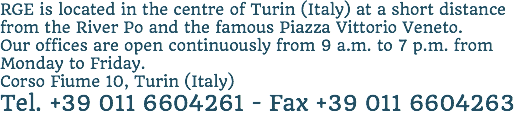 RGE is located in the centre of Turin (Italy) at a short distance from the River Po and the famous Piazza Vittorio Veneto. Our offices are open continuously from 9 a.m. to 7 p.m. from Monday to Friday. Corso Fiume 10, Turin (Italy)
Tel. +39 011 6604261 - Fax +39 011 6604263
